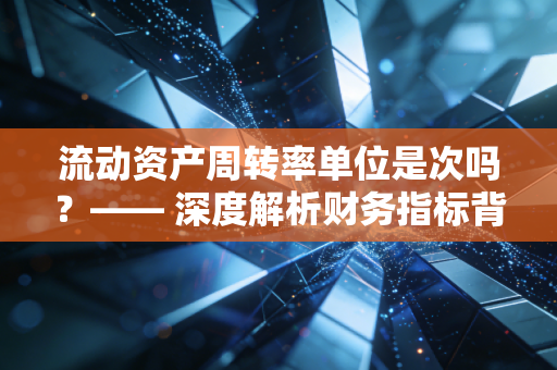 流动资产周转率单位是次吗？—— 深度解析财务指标背后的经营密码与实战陷阱