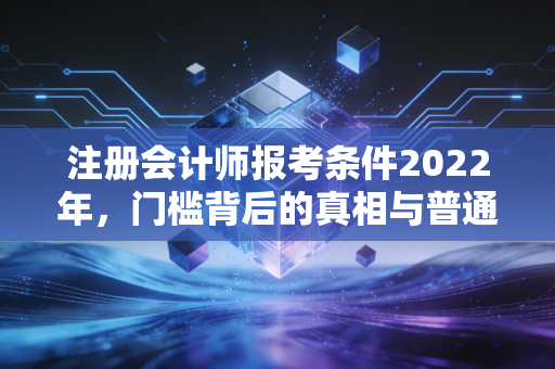 注册会计师报考条件2022年，门槛背后的真相与普通人的逆袭之路
