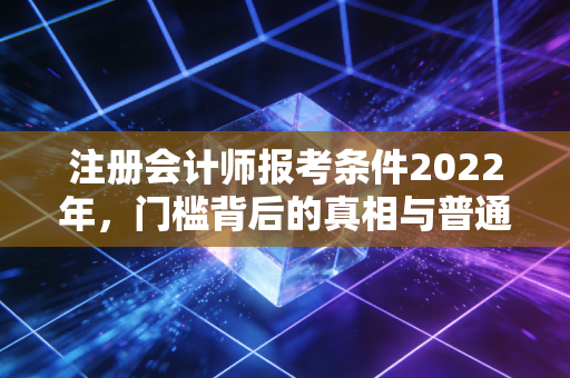 注册会计师报考条件2022年，门槛背后的真相与普通人的逆袭之路
