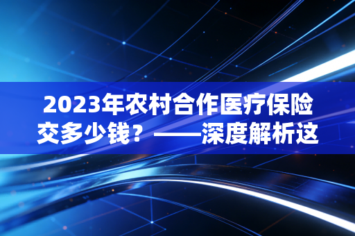 2023年农村合作医疗保险交多少钱？——深度解析这笔救命钱的账单与价值