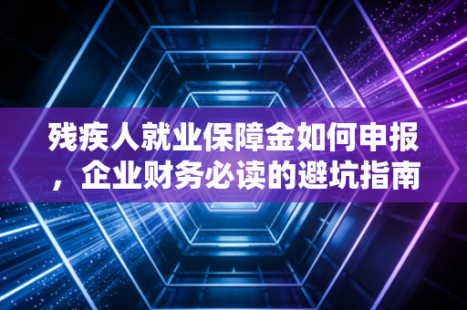 残疾人就业保障金如何申报，企业财务必读的避坑指南与实操全解