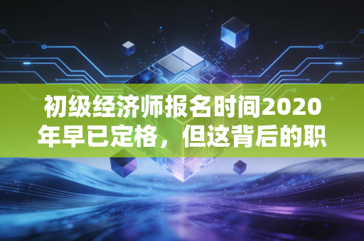 初级经济师报名时间2020年早已定格，但这背后的职业规划逻辑至今依然适用