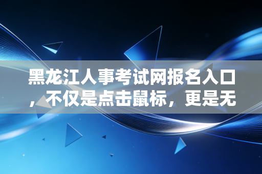 黑龙江人事考试网报名入口，不仅是点击鼠标，更是无数龙江会计人职业生涯的转折点