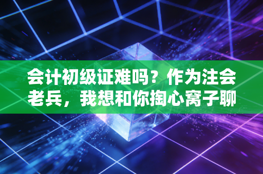 会计初级证难吗?作为注会老兵,我想和你掏心窝子聊聊这事儿