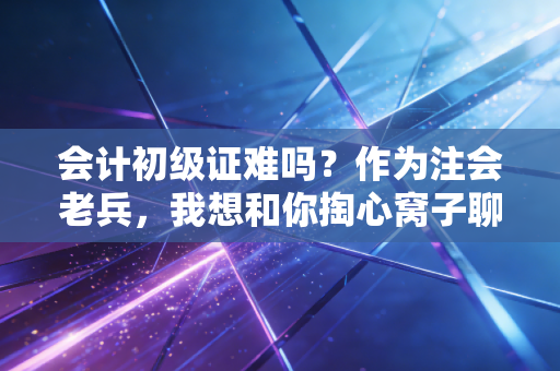 会计初级证难吗?作为注会老兵,我想和你掏心窝子聊聊这事儿