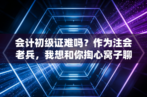 会计初级证难吗？作为注会老兵，我想和你掏心窝子聊聊这事儿