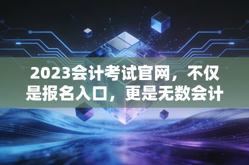 2023会计考试官网,不仅是报名入口,更是无数会计人的悲欢离合