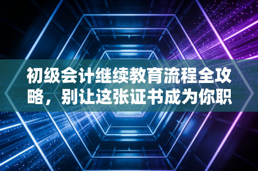初级会计继续教育流程全攻略，别让这张证书成为你职业生涯的沉睡成本