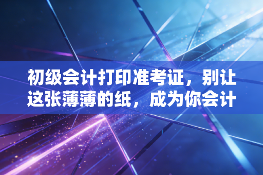 初级会计打印准考证,别让这张薄薄的纸,成为你会计梦的最后一道坎