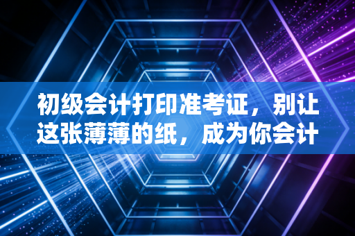 初级会计打印准考证，别让这张薄薄的纸，成为你会计梦的最后一道坎