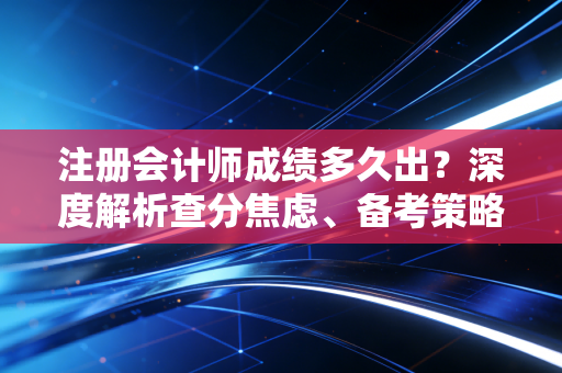 注册会计师成绩多久出？深度解析查分焦虑、备考策略与职场进阶