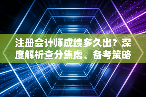 注册会计师成绩多久出？深度解析查分焦虑、备考策略与职场进阶