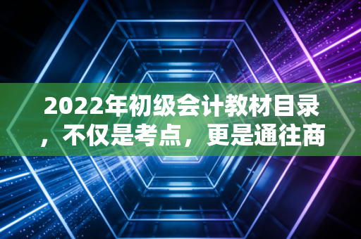 2022年初级会计教材目录,不仅是考点,更是通往商业世界的第一张地图