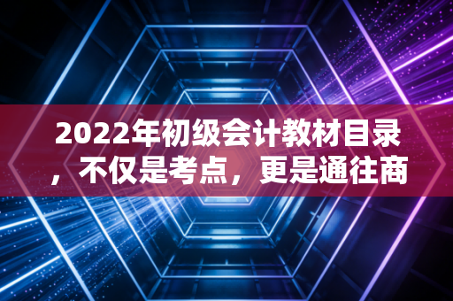 2022年初级会计教材目录，不仅是考点，更是通往商业世界的第一张地图