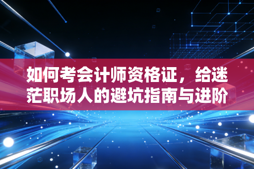 如何考会计师资格证，给迷茫职场人的避坑指南与进阶路线图