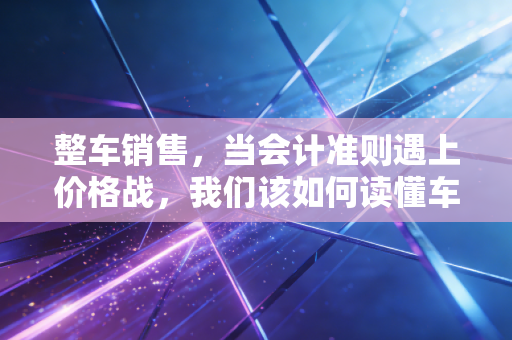 整车销售，当会计准则遇上价格战，我们该如何读懂车企的利润表？