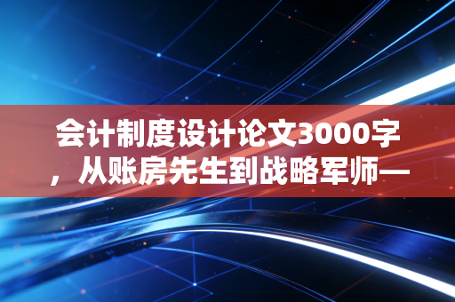 会计制度设计论文3000字，从账房先生到战略军师——现代企业会计制度设计的核心逻辑与实践思考