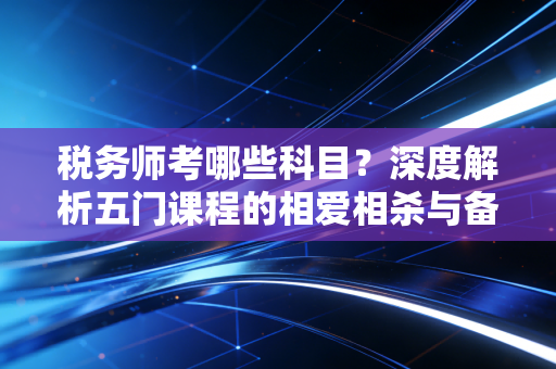 税务师考哪些科目?深度解析五门课程的相爱相杀与备考实战心法