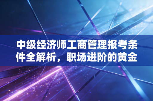 中级经济师工商管理报考条件全解析，职场进阶的黄金门票，你拿到了吗？