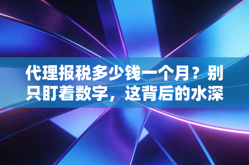 代理报税多少钱一个月？别只盯着数字，这背后的水深着呢
