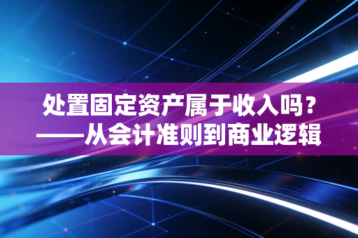 处置固定资产属于收入吗？——从会计准则到商业逻辑的深度剖析