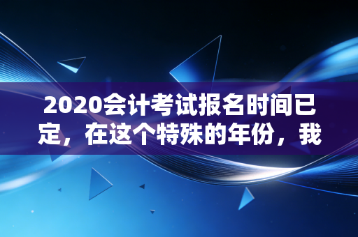 2020会计考试报名时间已定，在这个特殊的年份，我们该如何抉择？