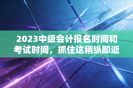 2023中级会计报名时间和考试时间，抓住这稍纵即逝的机遇，重塑职业未来