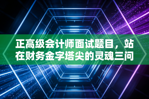 正高级会计师面试题目,站在财务金字塔尖的灵魂三问与实战突围