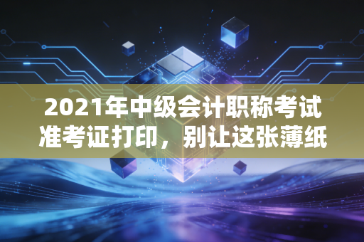 2021年中级会计职称考试准考证打印，别让这张薄纸，成为你通往中级路上的拦路虎