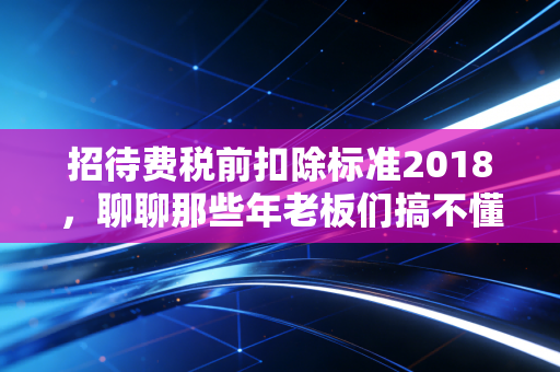招待费税前扣除标准2018，聊聊那些年老板们搞不懂的饭局税