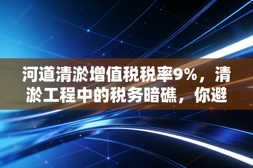 河道清淤增值税税率9%，清淤工程中的税务暗礁，你避开了吗？