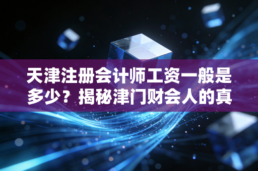 天津注册会计师工资一般是多少？揭秘津门财会人的真实收入与生存现状