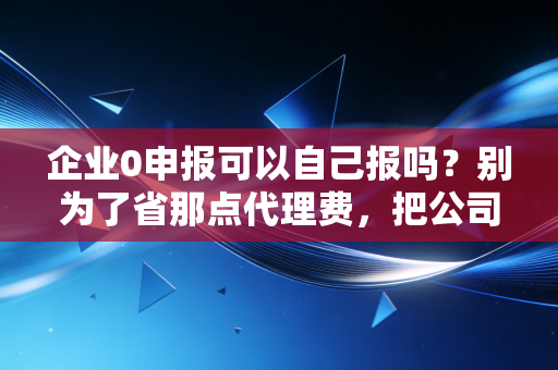 企业0申报可以自己报吗？别为了省那点代理费，把公司给报没了