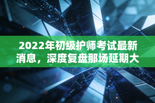 2022年初级护师考试最新消息，深度复盘那场延期大考背后的启示与护理进阶指南