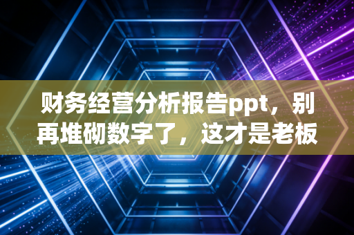 财务经营分析报告ppt，别再堆砌数字了，这才是老板真正想看的商业故事
