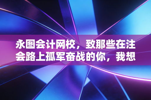 永图会计网校,致那些在注会路上孤军奋战的你,我想聊聊关于坚持与选择的真相