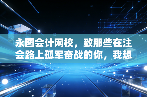 永图会计网校,致那些在注会路上孤军奋战的你,我想聊聊关于坚持与选择的真相
