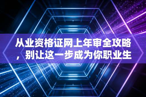 从业资格证网上年审全攻略，别让这一步成为你职业生涯的隐形杀手
