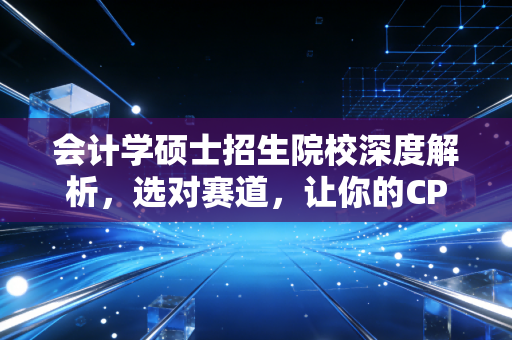 会计学硕士招生院校深度解析，选对赛道，让你的CPA职业生涯少走五年弯路