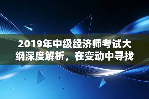 2019年中级经济师考试大纲深度解析，在变动中寻找通关的定力