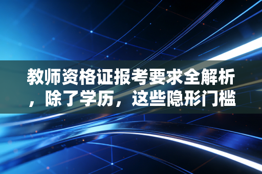 教师资格证报考要求全解析,除了学历,这些隐形门槛你真的看懂了吗?