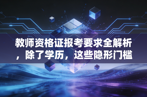教师资格证报考要求全解析,除了学历,这些隐形门槛你真的看懂了吗?