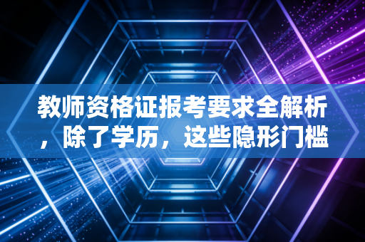 教师资格证报考要求全解析，除了学历，这些隐形门槛你真的看懂了吗？