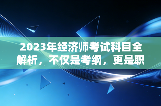 2023年经济师考试科目全解析,不仅是考纲,更是职场进阶的敲门砖