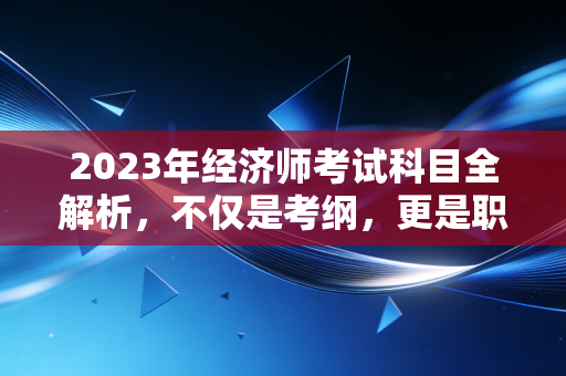 2023年经济师考试科目全解析,不仅是考纲,更是职场进阶的敲门砖