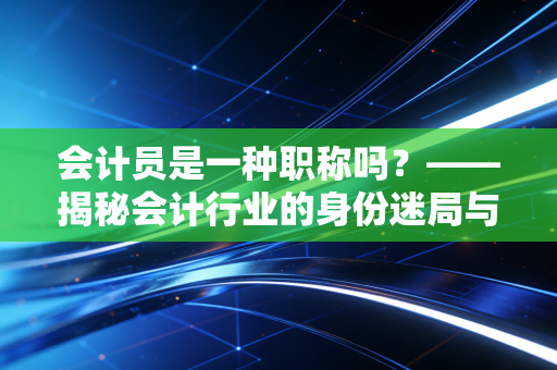 会计员是一种职称吗？——揭秘会计行业的身份迷局与职业进阶
