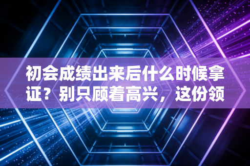 初会成绩出来后什么时候拿证？别只顾着高兴，这份领证全流程攻略请收好
