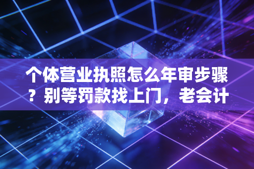 个体营业执照怎么年审步骤？别等罚款找上门，老会计手把手教你搞定！