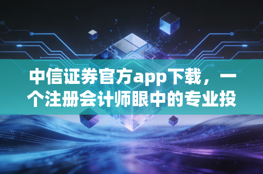 中信证券官方app下载，一个注册会计师眼中的专业投资工具与理财避坑指南