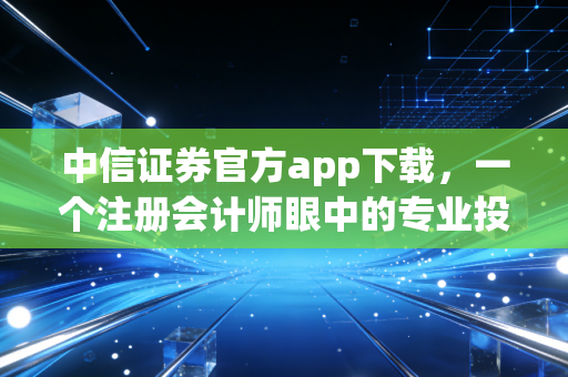 中信证券官方app下载，一个注册会计师眼中的专业投资工具与理财避坑指南